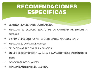 RECOMENDACIONES
ESPECIFICAS
 VERIFICAR LA ORDEN DE LABORATORIO
 REALIZAR EL CALCULO ESACTO DE LA CANTIDAD DE SANGRE A
EXTRAER
 DISPONER DEL EQUIPO, ANTES DE INICIAR EL PROCEDIMIENTO
 REALIZAR EL LAVADO DE MANOS
 SELECCIONAR EL SITIO DE LA PUNCION
 EN LOS BEBES PROTEGER LA CUNA O CAMA DONDE SE ENCUENTRE EL
BEBE
 COLOCARSE LOS GUANTES
 REALIZAR ANTISEPSIA EN LA ZONA
 