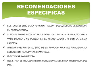  SOSTENER EL SITIO DE LA PUNCION, ( TALON– DEDO, LOBULO DE LA OREJA)
EN FORMA SEGURA
 SI NO SE PUEDE RECOLECTAR LA TOTALIDAD DE LA MUESTRA, VOLVER A
VASO DILATAR . NO PUNZAR EN EL MISMO LUGAR , NI CON LA MISMA
LANCETA.
 APLICAR PRESION EN EL SITIO DE LA PUNCION, UNA VEZ FINALIZADA LA
ESTRACCION, PARA EVITAR HEMATOMA.
 IDENTIFICAR LA MUESTRA
 REGISTRAR EL PROCEDIMIENTO, CONDICIONES DEL SITIO, TOLERANCIA DEL
PTE.
RECOMENDACIONES
ESPECIFICAS
 