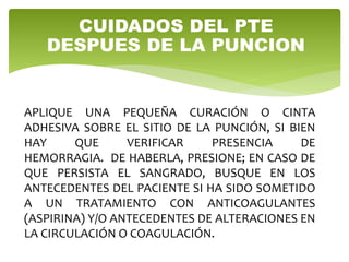APLIQUE UNA PEQUEÑA CURACIÓN O CINTA
ADHESIVA SOBRE EL SITIO DE LA PUNCIÓN, SI BIEN
HAY QUE VERIFICAR PRESENCIA DE
HEMORRAGIA. DE HABERLA, PRESIONE; EN CASO DE
QUE PERSISTA EL SANGRADO, BUSQUE EN LOS
ANTECEDENTES DEL PACIENTE SI HA SIDO SOMETIDO
A UN TRATAMIENTO CON ANTICOAGULANTES
(ASPIRINA) Y/O ANTECEDENTES DE ALTERACIONES EN
LA CIRCULACIÓN O COAGULACIÓN.
CUIDADOS DEL PTE
DESPUES DE LA PUNCION
 