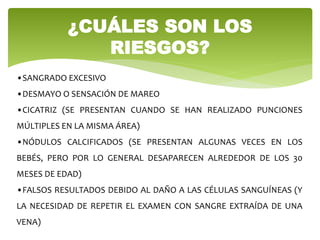 ¿CUÁLES SON LOS
RIESGOS?
•SANGRADO EXCESIVO
•DESMAYO O SENSACIÓN DE MAREO
•CICATRIZ (SE PRESENTAN CUANDO SE HAN REALIZADO PUNCIONES
MÚLTIPLES EN LA MISMA ÁREA)
•NÓDULOS CALCIFICADOS (SE PRESENTAN ALGUNAS VECES EN LOS
BEBÉS, PERO POR LO GENERAL DESAPARECEN ALREDEDOR DE LOS 30
MESES DE EDAD)
•FALSOS RESULTADOS DEBIDO AL DAÑO A LAS CÉLULAS SANGUÍNEAS (Y
LA NECESIDAD DE REPETIR EL EXAMEN CON SANGRE EXTRAÍDA DE UNA
VENA)
 