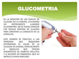 GLUCOMETRIA
ES LA MEDICIÓN DE LOS NIVELES DE
GLUCOSA EN LA SANGRE, UTILIZANDO
UN INSTRUMENTO LLAMADO
GLUCÓMETRO. ASÍ SE PUEDE CONOCER
LOS NIVELES RÁPIDOS DE GLUCOSA
PARA ORIENTAR LA CONDUCTA EN LA
CONSULTA.
ESTE EXAMEN SE PRACTICA A LAS
PERSONAS QUE REQUIERAN
DETERMINAR EL VALOR DE LA
GLUCOSA EN SANGRE, ESPECIALMENTE
A AQUELLAS QUE TENGAN
DIAGNÓSTICO DE DIABETES MELLITUS
Y A MUJERES EN EMBARAZO, QUE SU
MÉDICO LO HAYA INDICADO.
 