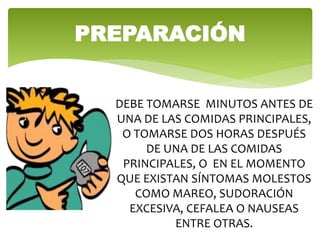 PREPARACIÓN
DEBE TOMARSE MINUTOS ANTES DE
UNA DE LAS COMIDAS PRINCIPALES,
O TOMARSE DOS HORAS DESPUÉS
DE UNA DE LAS COMIDAS
PRINCIPALES, O EN EL MOMENTO
QUE EXISTAN SÍNTOMAS MOLESTOS
COMO MAREO, SUDORACIÓN
EXCESIVA, CEFALEA O NAUSEAS
ENTRE OTRAS.
 