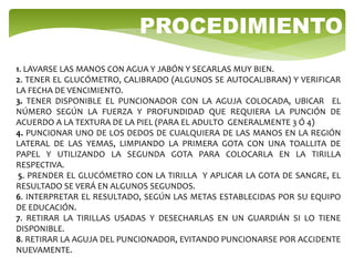 1. LAVARSE LAS MANOS CON AGUA Y JABÓN Y SECARLAS MUY BIEN.
2. TENER EL GLUCÓMETRO, CALIBRADO (ALGUNOS SE AUTOCALIBRAN) Y VERIFICAR
LA FECHA DE VENCIMIENTO.
3. TENER DISPONIBLE EL PUNCIONADOR CON LA AGUJA COLOCADA, UBICAR EL
NÚMERO SEGÚN LA FUERZA Y PROFUNDIDAD QUE REQUIERA LA PUNCIÓN DE
ACUERDO A LA TEXTURA DE LA PIEL (PARA EL ADULTO GENERALMENTE 3 Ó 4)
4. PUNCIONAR UNO DE LOS DEDOS DE CUALQUIERA DE LAS MANOS EN LA REGIÓN
LATERAL DE LAS YEMAS, LIMPIANDO LA PRIMERA GOTA CON UNA TOALLITA DE
PAPEL Y UTILIZANDO LA SEGUNDA GOTA PARA COLOCARLA EN LA TIRILLA
RESPECTIVA.
5. PRENDER EL GLUCÓMETRO CON LA TIRILLA Y APLICAR LA GOTA DE SANGRE, EL
RESULTADO SE VERÁ EN ALGUNOS SEGUNDOS.
6. INTERPRETAR EL RESULTADO, SEGÚN LAS METAS ESTABLECIDAS POR SU EQUIPO
DE EDUCACIÓN.
7. RETIRAR LA TIRILLAS USADAS Y DESECHARLAS EN UN GUARDIÁN SI LO TIENE
DISPONIBLE.
8. RETIRAR LA AGUJA DEL PUNCIONADOR, EVITANDO PUNCIONARSE POR ACCIDENTE
NUEVAMENTE.
PROCEDIMIENTO
 