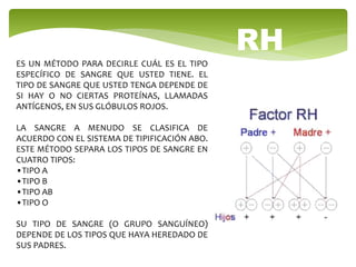 ES UN MÉTODO PARA DECIRLE CUÁL ES EL TIPO
ESPECÍFICO DE SANGRE QUE USTED TIENE. EL
TIPO DE SANGRE QUE USTED TENGA DEPENDE DE
SI HAY O NO CIERTAS PROTEÍNAS, LLAMADAS
ANTÍGENOS, EN SUS GLÓBULOS ROJOS.
LA SANGRE A MENUDO SE CLASIFICA DE
ACUERDO CON EL SISTEMA DE TIPIFICACIÓN ABO.
ESTE MÉTODO SEPARA LOS TIPOS DE SANGRE EN
CUATRO TIPOS:
•TIPO A
•TIPO B
•TIPO AB
•TIPO O
SU TIPO DE SANGRE (O GRUPO SANGUÍNEO)
DEPENDE DE LOS TIPOS QUE HAYA HEREDADO DE
SUS PADRES.
RH
 