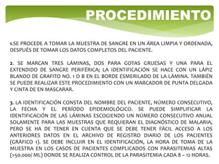 1.SE PROCEDE A TOMAR LA MUESTRA DE SANGRE EN UN ÁREA LIMPIA Y ORDENADA,
DESPUÉS DE TOMAR LOS DATOS COMPLETOS DEL PACIENTE.
2. SE MARCAN TRES LÁMINAS, DOS PARA GOTAS GRUESAS Y UNA PARA EL
EXTENDIDO DE SANGRE PERIFÉRICA; LA IDENTIFICACIÓN SE HACE CON UN LÁPIZ
BLANDO DE GRAFITO NO. 1 O B EN EL BORDE ESMERILADO DE LA LÁMINA. TAMBIÉN
SE PUEDE REALIZAR ESTE PROCEDIMIENTO CON UN MARCADOR DE PUNTA DELGADA
Y CINTA DE EN MASCARAR.
3. LA IDENTIFICACIÓN CONSTA DEL NOMBRE DEL PACIENTE, NÚMERO CONSECUTIVO,
LA FECHA Y EL PERÍODO EPIDEMIOLÓGICO. SE PUEDE SIMPLIFICAR LA
IDENTIFICACIÓN DE LAS LÁMINAS ESCOGIENDO UN NÚMERO CONSECUTIVO ANUAL
SOLAMENTE PARA LAS MUESTRAS QUE REQUIERAN EL DIAGNÓSTICO DE MALARIA,
PERO SE HA DE TENER EN CUENTA QUE SE DEBE TENER FÁCIL ACCESO A LOS
ANTERIORES DATOS EN EL ARCHIVO DE REGISTRO DIARIO DE LOS PACIENTES
(GRÁFICO 1). SE DEBE INCLUIR EN EL IDENTIFICACIÓN, LA HORA DE TOMA DE LA
MUESTRA EN LOS CASOS DE PACIENTES COMPLICADOS CON PARASITEMIAS ALTAS
(>50.000/ ΜL) DONDE SE REALIZA CONTROL DE LA PARASITEMIA CADA 8 – 12 HORAS.
PROCEDIMIENTO
 