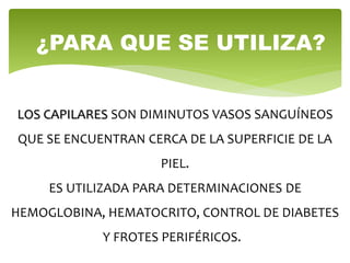 LOS CAPILARES SON DIMINUTOS VASOS SANGUÍNEOS
QUE SE ENCUENTRAN CERCA DE LA SUPERFICIE DE LA
PIEL.
ES UTILIZADA PARA DETERMINACIONES DE
HEMOGLOBINA, HEMATOCRITO, CONTROL DE DIABETES
Y FROTES PERIFÉRICOS.
¿PARA QUE SE UTILIZA?
 