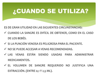 ¿CUANDO SE UTILIZA?
ES DE GRAN UTILIDAD EN LAS SIGUIENTES CIRCUNSTANCIAS:
 CUANDO LA SANGRE ES DIFÍCIL DE OBTENER, COMO EN EL CASO
DE LOS BEBÉS.
 SI LA PUNCIÓN VENOSA ES PELIGROSA PARA EL PACIENTE.
 NO SE PUEDE ACCESAR A VENAS RECOMENDADAS.
 LAS VENAS ESTÁN SIENDO USADAS PARA ADMINISTRAR
MEDICAMENTOS.
 EL VOLUMEN DE SANGRE REQUERIDO NO JUSTIFICA UNA
EXTRACCIÓN. (ENTRE 0,1 Y 2,5 ML).
 