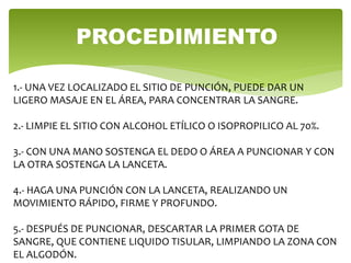 PROCEDIMIENTO
1.- UNA VEZ LOCALIZADO EL SITIO DE PUNCIÓN, PUEDE DAR UN
LIGERO MASAJE EN EL ÁREA, PARA CONCENTRAR LA SANGRE.
2.- LIMPIE EL SITIO CON ALCOHOL ETÍLICO O ISOPROPILICO AL 70%.
3.- CON UNA MANO SOSTENGA EL DEDO O ÁREA A PUNCIONAR Y CON
LA OTRA SOSTENGA LA LANCETA.
4.- HAGA UNA PUNCIÓN CON LA LANCETA, REALIZANDO UN
MOVIMIENTO RÁPIDO, FIRME Y PROFUNDO.
5.- DESPUÉS DE PUNCIONAR, DESCARTAR LA PRIMER GOTA DE
SANGRE, QUE CONTIENE LIQUIDO TISULAR, LIMPIANDO LA ZONA CON
EL ALGODÓN.
 