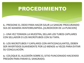 6.- PRESIONE EL DEDO PARA HACER SALIR LA SANGRE PROCURANDO
SEA DE MANERA ININTERRUMPIDA. (ALREDEDOR DE LA PUNCION)
7.- UNA VEZ TOMADA LA MUESTRA, SELLAR LOS TUBOS CAPILARES
CON SELLADOR O LOS MICROTUBOS CON SU TAPA.
8.- LOS MICROTUBOS Y CAPILARES CON ANTICOAGULANTES, DEBEN
SER INVERTIDOS SUAVEMENTE POR LO MENOS 10 VECES PARA EVITAR
SU COAGULACIÓN.
9.- COLOQUE EL ALGODÓN SOBRE EL SITIO PUNCIONADO HACIENDO
PRESIÓN PARA PARAR EL SANGRADO.
PROCEDIMIENTO
 