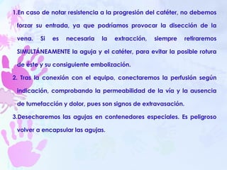 En caso de notar resistencia a la progresión del catéter, no debemos forzar su entrada, ya que podríamos provocar la disección de la vena. Si es necesaria la extracción, siempre retiraremos SIMULTÁNEAMENTE la aguja y el catéter, para evitar la posible rotura de éste y su consiguiente embolización. Tras la conexión con el equipo, conectaremos la perfusión según indicación, comprobando la permeabilidad de la vía y la ausencia de tumefacción y dolor, pues son signos de extravasación.  Desecharemos las agujas en contenedores especiales. Es peligroso volver a encapsular las agujas.   