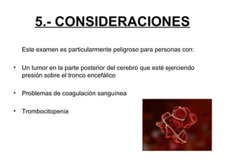 5.- CONSIDERACIONES
Este examen es particularmente peligroso para personas con:
•

Un tumor en la parte posterior del cerebro que esté ejerciendo
presión sobre el tronco encefálico

•

Problemas de coagulación sanguínea

•

Trombocitopenia

 