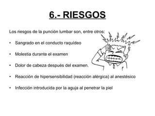 6.- RIESGOS
Los riesgos de la punción lumbar son, entre otros:
•

Sangrado en el conducto raquídeo

•

Molestia durante el examen

•

Dolor de cabeza después del examen.

•

Reacción de hipersensibilidad (reacción alérgica) al anestésico

•

Infección introducida por la aguja al penetrar la piel

 