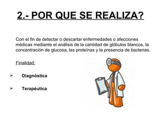 2.- POR QUE SE REALIZA?
Con el fin de detectar o descartar enfermedades o afecciones
médicas mediante el análisis de la cantidad de glóbulos blancos, la
concentración de glucosa, las proteínas y la presencia de bacterias.
Finalidad:


Diagnóstica



Terapéutica

 