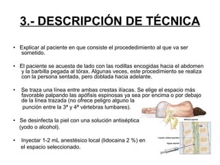 3.- DESCRIPCIÓN DE TÉCNICA
• Explicar al paciente en que consiste el procededimiento al que va ser
sometido.
• El paciente se acuesta de lado con las rodillas encogidas hacia el abdomen
y la barbilla pegada al tórax. Algunas veces, este procedimiento se realiza
con la persona sentada, pero doblada hacia adelante.
•

Se traza una línea entre ambas crestas ilíacas. Se elige el espacio más
favorable palpando las apófisis espinosas ya sea por encima o por debajo
de la línea trazada (no ofrece peligro alguno la
punción entre la 3ª y 4ª vértebras lumbares).

• Se desinfecta la piel con una solución antiséptica
(yodo o alcohol).
•

Inyectar 1-2 mL anestésico local (lidocaina 2 %) en
el espacio seleccionado.

 