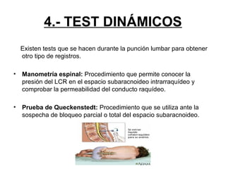4.- TEST DINÁMICOS
Existen tests que se hacen durante la punción lumbar para obtener
otro tipo de registros.
•

Manometría espinal: Procedimiento que permite conocer la
presión del LCR en el espacio subaracnoideo intrarraquídeo y
comprobar la permeabilidad del conducto raquídeo.

•

Prueba de Queckenstedt: Procedimiento que se utiliza ante la
sospecha de bloqueo parcial o total del espacio subaracnoideo.

 