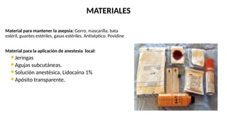 Material para mantener la asepsia: Gorro, mascarilla, bata
estéril, guantes estériles, gasas estériles. Antiséptico: Povidine
Material para la aplicación de anestesia local:
 Jeringas
 Agujas subcutáneas.
 Solución anestésica, Lidocaina 1%
 Apósito transparente.
MATERIALES
 