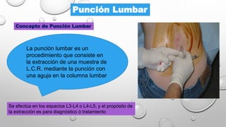 Punción Lumbar
Concepto de Punción Lumbar
Se efectúa en los espacios L3-L4 o L4-L5, y el propósito de
la extracción es para diagnóstico ó tratamiento
La punción lumbar es un
procedimiento que consiste en
la extracción de una muestra de
L.C.R. mediante la punción con
una aguja en la columna lumbar
 