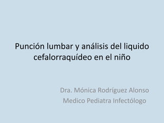 Punción lumbar y análisis del liquido
cefalorraquídeo en el niño
Dra. Mónica Rodríguez Alonso
Medico Pediatra Infectólogo
 