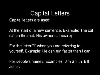 Capital Letters
Capital letters are used:
At the start of a new sentence. Example: The cat
sat on the mat. His owner sat nearby.
For the letter "i" when you are referring to
yourself. Example: He can run faster than I can.
For people's names. Examples: Jim Smith, Bill
Jones
 