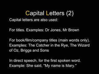 Capital Letters (2)
Capital letters are also used:
For titles. Examples: Dr Jones, Mr Brown
For book/film/company titles (main words only).
Examples: The Catcher in the Rye, The Wizard
of Oz, Briggs and Sons
In direct speech, for the first spoken word.
Example: She said, "My name is Mary."
 