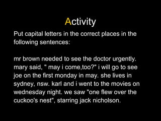 Activity
Put capital letters in the correct places in the
following sentences:
mr brown needed to see the doctor urgently.
mary said, " may i come,too?" i will go to see
joe on the first monday in may. she lives in
sydney, nsw. karl and i went to the movies on
wednesday night. we saw "one flew over the
cuckoo's nest", starring jack nicholson.
 