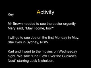 Activity
Key
Mr Brown needed to see the doctor urgently
Mary said, "May I come, too?”
I will go to see Joe on the first Monday in May.
She lives in Sydney, NSW.
Karl and I went to the movies on Wednesday
night. We saw "One Flew Over the Cuckoo's
Nest" starring Jack Nicholson.
 