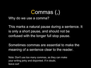 Commas (,)
Why do we use a comma?
This marks a natural pause during a sentence. It
is only a short pause, and should not be
confused with the longer full stop pause.
Sometimes commas are essential to make the
meaning of a sentence clear to the reader.
Note: Don't use too many commas, as they can make
your writing jerky and disjointed. If in doubt,
leave out!
 