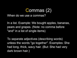 Commas (2)
When do we use a commas?
In a list. Example: We bought apples, bananas,
pears and grapes. (Note: no comma before
"and" in a list of single items)
To separate adjectives (describing words)
unless the words "go together". Examples: She
had long, thick, wavy hair. (But: She had very
dark brown hair.)
 