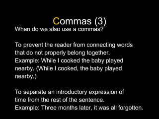 Commas (3)
When do we also use a commas?
To prevent the reader from connecting words
that do not properly belong together.
Example: While I cooked the baby played
nearby. (While I cooked, the baby played
nearby.)
To separate an introductory expression of
time from the rest of the sentence.
Example: Three months later, it was all forgotten.
 