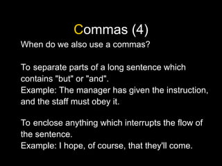 Commas (4)
When do we also use a commas?
To separate parts of a long sentence which
contains "but" or "and".
Example: The manager has given the instruction,
and the staff must obey it.
To enclose anything which interrupts the flow of
the sentence.
Example: I hope, of course, that they'll come.
 