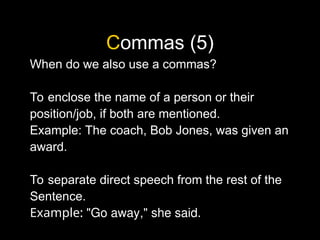 Commas (5)
When do we also use a commas?
To enclose the name of a person or their
position/job, if both are mentioned.
Example: The coach, Bob Jones, was given an
award.
To separate direct speech from the rest of the
Sentence.
Example: "Go away," she said.
 