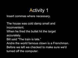 Activity 1
Insert commas where necessary.
The house was cold damp small and
inconvenient.
When he fired the bullet hit the target
accurately.
Bill said "The train is late.”
Andre the world famous clown is a Frenchman.
Before we left we checked to make sure we'd
turned off the computer.
 