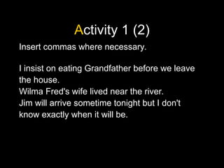 Activity 1 (2)
Insert commas where necessary.
I insist on eating Grandfather before we leave
the house.
Wilma Fred's wife lived near the river.
Jim will arrive sometime tonight but I don't
know exactly when it will be.
 