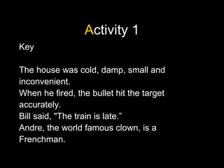 Activity 1
Key
The house was cold, damp, small and
inconvenient.
When he fired, the bullet hit the target
accurately.
Bill said, "The train is late.”
Andre, the world famous clown, is a
Frenchman.
 