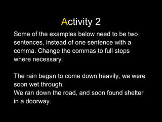 Activity 2
Some of the examples below need to be two
sentences, instead of one sentence with a
comma. Change the commas to full stops
where necessary.
The rain began to come down heavily, we were
soon wet through.
We ran down the road, and soon found shelter
in a doorway.
 