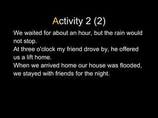 Activity 2 (2)
We waited for about an hour, but the rain would
not stop.
At three o'clock my friend drove by, he offered
us a lift home.
When we arrived home our house was flooded,
we stayed with friends for the night.
 