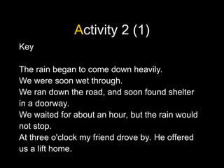 Activity 2 (1)
Key
The rain began to come down heavily.
We were soon wet through.
We ran down the road, and soon found shelter
in a doorway.
We waited for about an hour, but the rain would
not stop.
At three o'clock my friend drove by. He offered
us a lift home.
 