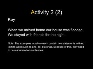 Activity 2 (2)
Key
When we arrived home our house was flooded.
We stayed with friends for the night.
Note: The examples in yellow each contain two statements with no
joining word such as and, so, but or as. Because of this, they need
to be made into two sentences.
 