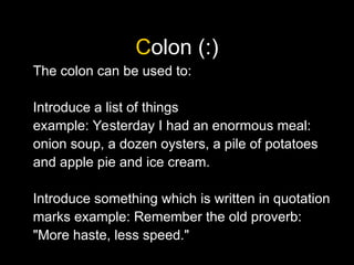 Colon (:)
The colon can be used to:
Introduce a list of things
example: Yesterday I had an enormous meal:
onion soup, a dozen oysters, a pile of potatoes
and apple pie and ice cream.
Introduce something which is written in quotation
marks example: Remember the old proverb:
"More haste, less speed."
 