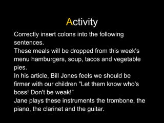 Activity
Correctly insert colons into the following
sentences.
These meals will be dropped from this week's
menu hamburgers, soup, tacos and vegetable
pies.
In his article, Bill Jones feels we should be
firmer with our children "Let them know who's
boss! Don't be weak!”
Jane plays these instruments the trombone, the
piano, the clarinet and the guitar.
 