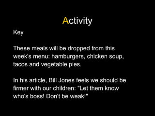 Activity
Key
These meals will be dropped from this
week's menu: hamburgers, chicken soup,
tacos and vegetable pies.
In his article, Bill Jones feels we should be
firmer with our children: "Let them know
who's boss! Don't be weak!"
 