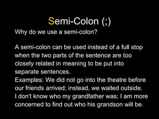 Semi-Colon (;)
Why do we use a semi-colon?
A semi-colon can be used instead of a full stop
when the two parts of the sentence are too
closely related in meaning to be put into
separate sentences.
Examples: We did not go into the theatre before
our friends arrived; instead, we waited outside.
I don't know who my grandfather was; I am more
concerned to find out who his grandson will be.
 