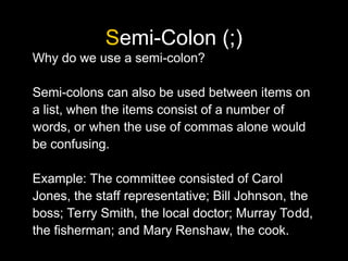 Semi-Colon (;)
Why do we use a semi-colon?
Semi-colons can also be used between items on
a list, when the items consist of a number of
words, or when the use of commas alone would
be confusing.
Example: The committee consisted of Carol
Jones, the staff representative; Bill Johnson, the
boss; Terry Smith, the local doctor; Murray Todd,
the fisherman; and Mary Renshaw, the cook.
 