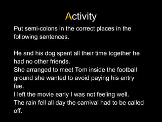 Activity
Put semi-colons in the correct places in the
following sentences.
He and his dog spent all their time together he
had no other friends.
She arranged to meet Tom inside the football
ground she wanted to avoid paying his entry
fee.
I left the movie early I was not feeling well.
The rain fell all day the carnival had to be called
off.
 