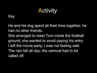 Activity
Key
He and his dog spent all their time together; he
had no other friends.
She arranged to meet Tom inside the football
ground; she wanted to avoid paying his entry
I left the movie early; I was not feeling well.
The rain fell all day; the carnival had to be
called off.
 