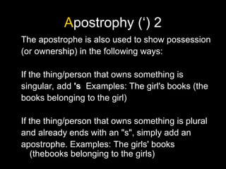 Apostrophy (‘) 2
The apostrophe is also used to show possession
(or ownership) in the following ways:
If the thing/person that owns something is
singular, add 's Examples: The girl's books (the
books belonging to the girl)
If the thing/person that owns something is plural
and already ends with an "s", simply add an
apostrophe. Examples: The girls' books
(thebooks belonging to the girls)
 