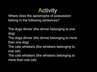 Activity
Where does the apostrophe of possession
belong in the following sentences?
The dogs dinner (the dinner belonging to one
dog)
The dogs dinner (the dinner belonging to more
than one dog)
The cats whiskers (the whiskers belonging to
one cat)
The cats whiskers (the whiskers belonging to
more than one cat)
 