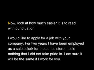Now, look at how much easier it is to read
with punctuation:
I would like to apply for a job with your
company. For two years I have been employed
as a sales clerk for the Jones store. I sold
nothing that I did not take pride in. I am sure it
will be the same if I work for you.
 