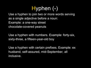 Hyphen (-)
Use a hyphen to join two or more words serving
as a single adjective before a noun:
Example: a one-way street
chocolate-covered peanuts
Use a hyphen with numbers. Example: forty-six,
sixty-three, a fifteen-year-old boy
Use a hyphen with certain prefixes. Example: ex
husband, self-assured, mid-September, all
inclusive.
 