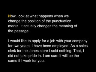 Now, look at what happens when we
change the position of the punctuation
marks. It actually changes the meaning of
the passage.
I would like to apply for a job with your company
for two years. I have been employed. As a sales
clerk for the Jones store I sold nothing. That, I
did not take pride in. I am sure it will be the
same if I work for you.
 